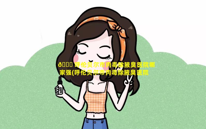 🐘 呼伦贝尔市肉毒除腋臭医院哪家强(呼伦贝尔市肉毒除腋臭医院哪家强一些)